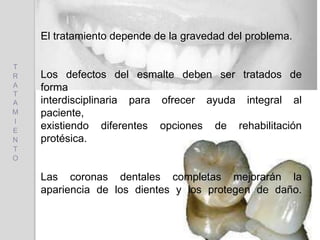 El tratamiento depende de la gravedad del problema.
Los defectos del esmalte deben ser tratados de
forma
interdisciplinaria para ofrecer ayuda integral al
paciente,
existiendo diferentes opciones de rehabilitación
protésica.
Las coronas dentales completas mejorarán la
apariencia de los dientes y los protegen de daño.
T
R
A
T
A
M
I
E
N
T
O
 