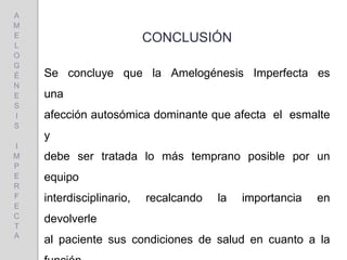 CONCLUSIÓN
Se concluye que la Amelogénesis Imperfecta es
una
afección autosómica dominante que afecta el esmalte
y
debe ser tratada lo más temprano posible por un
equipo
interdisciplinario, recalcando la importancia en
devolverle
al paciente sus condiciones de salud en cuanto a la
A
M
E
L
O
G
É
N
E
S
I
S
I
M
P
E
R
F
E
C
T
A
 