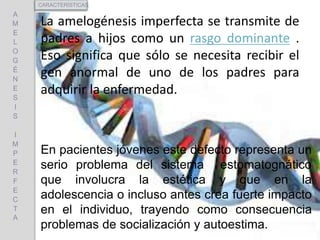 La amelogénesis imperfecta se transmite de
padres a hijos como un rasgo dominante .
Eso significa que sólo se necesita recibir el
gen anormal de uno de los padres para
adquirir la enfermedad.
A
M
E
L
O
G
É
N
E
S
I
S
I
M
P
E
R
F
E
C
T
A
CARACTERÍSTICAS
En pacientes jóvenes este defecto representa un
serio problema del sistema estomatognático
que involucra la estética y que en la
adolescencia o incluso antes crea fuerte impacto
en el individuo, trayendo como consecuencia
problemas de socialización y autoestima.
 