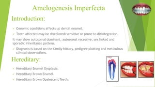 Introduction:
 Genomic conditions affects up dental enamel.
 Teeth affected may be discolored/sensitive or prone to disintegration.
It may show autosomal dominant, autosomal recessive, sex linked and
sporadic inheritance pattern.
 Diagnosis is based on the family history, pedigree plotting and meticulous
clinical observations.
Amelogenesis Imperfecta
Hereditary:
 Hereditary Enamel Dysplasia.
 Hereditary Brown Enamel.
 Hereditary Brown Opalescent Teeth.
 
