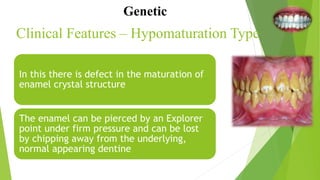 Clinical Features – Hypomaturation Type
In this there is defect in the maturation of
enamel crystal structure
The enamel can be pierced by an Explorer
point under firm pressure and can be lost
by chipping away from the underlying,
normal appearing dentine
Genetic
 