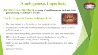 Amelogenesis Imperfecta is a group of conditions caused by defects in the
genes encoding enamel matrix proteins.
Amelogenesis Imperfecta
Type 1: Hypoplastic Amelogenesis Imperfecta:
 The main defect is in formation of the matrix (protein).
 Enamel is not formed to full thickness because ameloblasts fail to lay down
sufficient matrix.
 Enamel is randomly pitted, grooved or very thin, but hard and translucent.
 Affected teeth appear small with open contacts due to very thin or
nonexistent enamel causing thermal sensitivity.
 Teeth are not susceptible to caries unless the enamel is scanty and easily
damaged.
 Commonly in men.
 