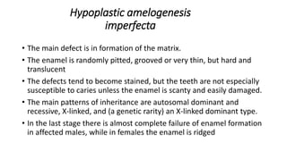 Hypoplastic amelogenesis
imperfecta
• The main defect is in formation of the matrix.
• The enamel is randomly pitted, grooved or very thin, but hard and
translucent
• The defects tend to become stained, but the teeth are not especially
susceptible to caries unless the enamel is scanty and easily damaged.
• The main patterns of inheritance are autosomal dominant and
recessive, X-linked, and (a genetic rarity) an X-linked dominant type.
• In the last stage there is almost complete failure of enamel formation
in affected males, while in females the enamel is ridged
 
