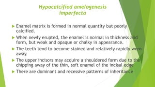 Hypocalcified amelogenesis
imperfecta
 Enamel matrix is formed in normal quantity but poorly
calcified.
 When newly erupted, the enamel is normal in thickness and
form, but weak and opaque or chalky in appearance.
 The teeth tend to become stained and relatively rapidly worn
away.
 The upper incisors may acquire a shouldered form due to the
chipping away of the thin, soft enamel of the incisal edge
 There are dominant and recessive patterns of inheritance
 