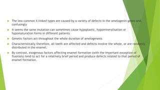  The less common X-linked types are caused by a variety of defects in the amelogenin genes and,
confusingly
 It seems the same mutation can sometimes cause hypoplastic, hypomineralisation or
hypomaturation forms in different patients
 Genetic factors act throughout the whole duration of amelogenesis
 Characteristically therefore, all teeth are affected and defects involve the whole, or are randomly
distributed in the enamel.
 By contrast, exogenous factors affecting enamel formation (with the important exception of
fluorosis) tend to act for a relatively brief period and produce defects related to that period of
enamel formation.
 