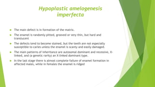Hypoplastic amelogenesis
imperfecta
 The main defect is in formation of the matrix.
 The enamel is randomly pitted, grooved or very thin, but hard and
translucent
 The defects tend to become stained, but the teeth are not especially
susceptible to caries unless the enamel is scanty and easily damaged.
 The main patterns of inheritance are autosomal dominant and recessive, X-
linked, and (a genetic rarity) an X-linked dominant type.
 In the last stage there is almost complete failure of enamel formation in
affected males, while in females the enamel is ridged
 
