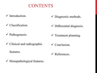 CONTENTS
 Introduction.
 Classification.
 Pathogenesis.
 Clinical and radiographic
features.
 Histopathological features.
 Diagnostic methods.
 Differential diagnosis.
 Treatment planning.
 Conclusion.
 References.
 
