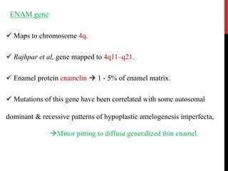 ENAM gene
 Maps to chromosome 4q.
 Rajhpar et al, gene mapped to 4q11–q21.
 Enamel protein enamelin  1 - 5% of enamel matrix.
 Mutations of this gene have been correlated with some autosomal
dominant & recessive patterns of hypoplastic amelogenesis imperfecta,
Minor pitting to diffuse generalized thin enamel.
 
