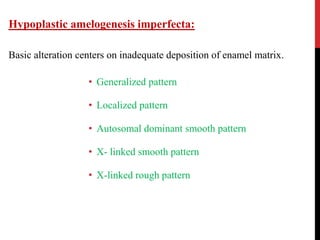 Hypoplastic amelogenesis imperfecta:
Basic alteration centers on inadequate deposition of enamel matrix.
• Generalized pattern
• Localized pattern
• Autosomal dominant smooth pattern
• X- linked smooth pattern
• X-linked rough pattern
 