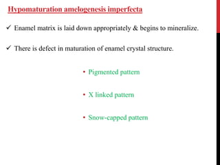 Hypomaturation amelogenesis imperfecta
 Enamel matrix is laid down appropriately & begins to mineralize.
 There is defect in maturation of enamel crystal structure.
• Pigmented pattern
• X linked pattern
• Snow-capped pattern
 