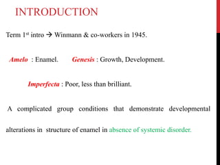 Term 1st intro  Winmann & co-workers in 1945.
Amelo : Enamel. Genesis : Growth, Development.
Imperfecta : Poor, less than brilliant.
A complicated group conditions that demonstrate developmental
alterations in structure of enamel in absence of systemic disorder.
INTRODUCTION
 