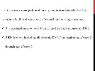  Represents a group of conditions, genomic in origin, which affect
structure & clinical appearance of enamel in > or < equal manner.
 AI associated mutation was 1st discovered by Lagerstrom et al., 1991.
 5 Kb deletion, including all genomic DNA from beginning of exon 3
through part of exon 7.
 