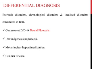 DIFFERENTIAL DIAGNOSIS
Extrinsic disorders, chronological disorders & localised disorders
considered in D/D.
 Commonest D/D  Dental Fluorosis.
 Dentinogenesis imperfecta.
 Molar incisor hypominerilization.
 Gunther disease.
 