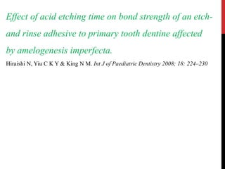 Effect of acid etching time on bond strength of an etch-
and rinse adhesive to primary tooth dentine affected
by amelogenesis imperfecta.
Hiraishi N, Yiu C K Y & King N M. Int J of Paediatric Dentistry 2008; 18: 224–230
 