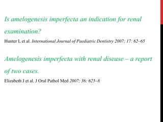 Is amelogenesis imperfecta an indication for renal
examination?
Hunter L et al. International Journal of Paediatric Dentistry 2007; 17: 62–65
Amelogenesis imperfecta with renal disease – a report
of two cases.
Elizabeth J et al. J Oral Pathol Med 2007; 36: 625–8
 