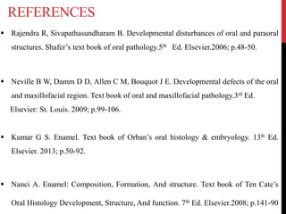REFERENCES
 Rajendra R, Sivapathasundharam B. Developmental disturbances of oral and paraoral
structures. Shafer’s text book of oral pathology.5th Ed. Elsevier.2006; p.48-50.
 Neville B W, Damm D D, Allen C M, Bouquot J E. Developmental defects of the oral
and maxillofacial region. Text book of oral and maxillofacial pathology.3rd Ed.
Elsevier: St. Louis. 2009; p.99-106.
 Kumar G S. Enamel. Text book of Orban’s oral histology & embryology. 13th Ed.
Elsevier. 2013; p.50-92.
 Nanci A. Enamel: Composition, Formation, And structure. Text book of Ten Cate’s
Oral Histology Development, Structure, And function. 7th Ed. Elsevier.2008; p.141-90
 