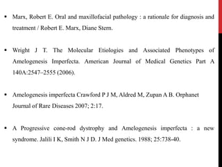  Marx, Robert E. Oral and maxillofacial pathology : a rationale for diagnosis and
treatment / Robert E. Marx, Diane Stern.
 Wright J T. The Molecular Etiologies and Associated Phenotypes of
Amelogenesis Imperfecta. American Journal of Medical Genetics Part A
140A:2547–2555 (2006).
 Amelogenesis imperfecta Crawford P J M, Aldred M, Zupan A B. Orphanet
Journal of Rare Diseases 2007; 2:17.
 A Progressive cone-rod dystrophy and Amelogenesis imperfecta : a new
syndrome. Jalili I K, Smith N J D. J Med genetics. 1988; 25:738-40.
 