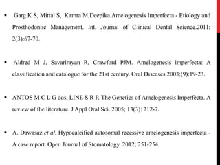  Garg K S, Mittal S, Kamra M,Deepika.Amelogenesis Imperfecta - Etiology and
Prosthodontic Management. Int. Journal of Clinical Dental Science.2011;
2(3):67-70.
 Aldred M J, Savarirayan R, Crawford PJM. Amelogenesis imperfecta: A
classification and catalogue for the 21st century. Oral Diseases.2003;(9):19-23.
 ANTOS M C L G dos, LINE S R P. The Genetics of Amelogenesis Imperfecta. A
review of the literature. J Appl Oral Sci. 2005; 13(3): 212-7.
 A. Dawasaz et al. Hypocalcified autosomal recessive amelogenesis imperfecta -
A case report. Open Journal of Stomatology. 2012; 251-254.
 
