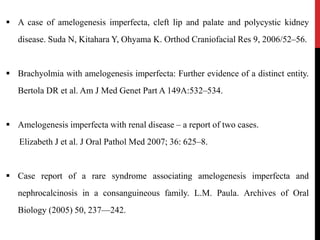  A case of amelogenesis imperfecta, cleft lip and palate and polycystic kidney
disease. Suda N, Kitahara Y, Ohyama K. Orthod Craniofacial Res 9, 2006/52–56.
 Brachyolmia with amelogenesis imperfecta: Further evidence of a distinct entity.
Bertola DR et al. Am J Med Genet Part A 149A:532–534.
 Amelogenesis imperfecta with renal disease – a report of two cases.
Elizabeth J et al. J Oral Pathol Med 2007; 36: 625–8.
 Case report of a rare syndrome associating amelogenesis imperfecta and
nephrocalcinosis in a consanguineous family. L.M. Paula. Archives of Oral
Biology (2005) 50, 237—242.
 