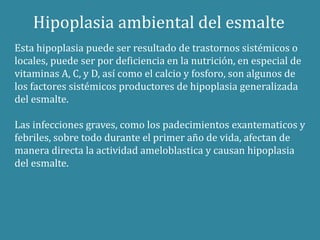 Hipoplasia ambiental del esmalte 
Esta hipoplasia puede ser resultado de trastornos sistémicos o 
locales, puede ser por deficiencia en la nutrición, en especial de 
vitaminas A, C, y D, así como el calcio y fosforo, son algunos de 
los factores sistémicos productores de hipoplasia generalizada 
del esmalte. 
Las infecciones graves, como los padecimientos exantematicos y 
febriles, sobre todo durante el primer año de vida, afectan de 
manera directa la actividad ameloblastica y causan hipoplasia 
del esmalte. 
 
