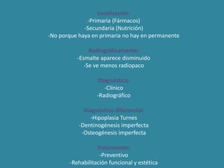 Localización: 
-Primaria (Fármacos) 
-Secundaria (Nutrición) 
-No porque haya en primaria no hay en permanente 
Radiográficamente: 
-Esmalte aparece disminuido 
-Se ve menos radiopaco 
Diagnóstico: 
-Clínico 
-Radiográfico 
Diagnóstico diferencial: 
-Hipoplasia Turnes 
-Dentinogénesis imperfecta 
-Osteogénesis imperfecta 
Tratamiento: 
-Preventivo 
-Rehabilitación funcional y estética 
 