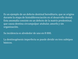 Es un ejemplo de un defecto dentinal hereditario, que se origina 
durante la etapa de histodiferenciación en el desarrollo dental. 
Esta anomalía consiste en un defecto de la matriz predentinal, 
que causa dentina circumpulpar atubular, amorfa y sin 
organización. 
Su incidencia es alrededor de uno en 8 000. 
La dentinogénesis imperfecta se puede dividir en tres subtipos 
básicos. 
 