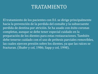 TRATAMIENTO 
El tratamiento de los pacientes con D.I. se dirige principalmente 
hacia la prevención de la perdida del esmalte y la subsecuente 
perdida de dentina por atrición. Se ha usado con éxito coronas 
completas, aunque se debe tener especial cuidado en la 
preparación de los dientes para estas restauraciones. También 
debe tenerse cuidado con el uso de prótesis parciales removibles, 
las cuales ejercen presión sobre los dientes, ya que las raíces se 
fracturan. (Shafer y col, 1986; Sapp y col, 1998). 
 
