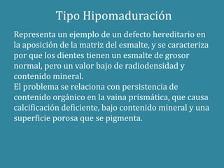 Tipo Hipomaduración 
Representa un ejemplo de un defecto hereditario en 
la aposición de la matriz del esmalte, y se caracteriza 
por que los dientes tienen un esmalte de grosor 
normal, pero un valor bajo de radiodensidad y 
contenido mineral. 
El problema se relaciona con persistencia de 
contenido orgánico en la vaina prismática, que causa 
calcificación deficiente, bajo contenido mineral y una 
superficie porosa que se pigmenta. 
 