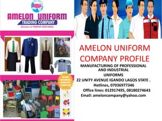 AMELON UNIFORM
COMPANY PROFILE
MANUFACTURING OF PROFESSIONAL
AND INDUSTRIAL
UNIFORMS
22 UNITY AVENUE IGANDO LAGOS STATE .
Hotlines, 07036977346
Office lines: 012917495, 08180274643
Email: ameloncompany@yahoo.com
 