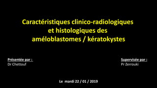 Caractéristiques clinico-radiologiques
et histologiques des
améloblastomes / kératokystes
Présentée par :
Dr Chettouf
Supervisée par :
Pr Zerrouki
Le mardi 22 / 01 / 2019
 
