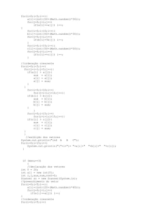 for(i=0;i<5;i++){
    a[i]=(int)(50+(Math.random()*30));
    for(j=0;j<i;j++)
        if(a[i]==a[j]) i--;
}
    for(i=0;i<10;i++){
    b[i]=(int)(50+(Math.random()*30));
    for(j=0;j<i;j++)
        if(b[i]==b[j]) i--;
    }
    for(i=0;i<15;i++){
    c[i]=(int)(50+(Math.random()*50));
    for(j=0;j<i;j++)
        if(c[i]==c[j]) i--;
    }

//ordenação crescente
for(i=0;i<5;i++)
   for(j=i+1;j<5;j++){
      if(a[i] > a[j]){
          aux = a[i];
          a[i] = a[j];
          a[j] = aux;
      }
   }
      for(i=0;i<10;i++)
          for(j=i+1;j<10;j++){
      if(b[i] > b[j]){
          aux = b[i];
          b[i] = b[j];
          b[j] = aux;
      }
          }
      for(i=0;i<15;i++)
          for(j=i+1;j<15;j++){
      if(c[i] > c[j]){
          aux = c[i];
          c[i] = c[j];
          c[j] = aux;
   }
   }
     //exibição dos vetores
System.out.println("ind A      B   C");
for(i=0;i<15;i++)
      System.out.println("{"+i+"}= "+a[i]+"   "+b[i]+"   "+c[i]);
 }



  if (menu==3)
     {
     //declaração dos vetores
int T = 20;
int a[] = new int[T];
int i,j,aux,num,cont=0;
Scanner sc = new Scanner(System.in);
//preenchimento do vetor
for(i=0;i<T;i++){
     a[i]=(int)(20+(Math.random()*40));
     for(j=0;j<i;j++)
       if(a[i]==a[j]) i--;
}
//ordenação crescente
for(i=0;i<T;i++)
 