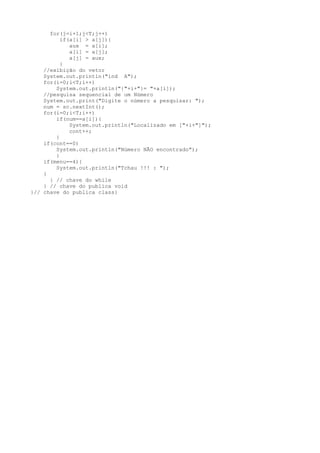 for(j=i+1;j<T;j++)
          if(a[i] > a[j]){
             aux = a[i];
             a[i] = a[j];
             a[j] = aux;
          }
    //exibição do vetor
    System.out.println("ind A");
    for(i=0;i<T;i++)
        System.out.println("{"+i+"}= "+a[i]);
    //pesquisa sequencial de um Número
    System.out.print("Digite o número a pesquisar: ");
    num = sc.nextInt();
    for(i=0;i<T;i++)
        if(num==a[i]){
             System.out.println("Localizado em ["+i+"]");
             cont++;
        }
    if(cont==0)
        System.out.println("Número NÃO encontrado");
        }
    if(menu==4){
        System.out.println("Tchau !!! : ");
    }
      } // chave do while
    } // chave do publica void
}// chave do publica class}
 