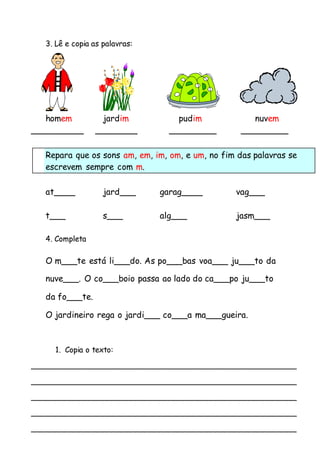 3. Lê e copia as palavras: 
homem jardim pudim nuvem 
__________ ________ _________ _________ 
Repara que os sons am, em, im, om, e um, no fim das palavras se 
escrevem sempre com m. 
at____ jard___ garag____ vag___ 
t___ s___ alg___ jasm___ 
4. Completa 
O m___te está li___do. As po___bas voa___ ju___to da 
nuve___. O co___boio passa ao lado do ca___po ju___to 
da fo___te. 
O jardineiro rega o jardi___ co___a ma___gueira. 
1. Copia o texto: 
________________________________________________________ 
________________________________________________________ 
________________________________________________________ 
________________________________________________________ 
________________________________________________________ 
