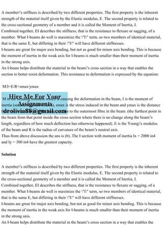 A member's stiffness is described by two different properties. The first property is the inherent
strength of the material itself given by the Elastic modulus, E. The second property is related to
the cross-sectional geometry of a member and it is called the Moment of Inertia, I.
Combined together, EI describes the stiffness, that is the resistance to flexure or sagging, of a
member. What I-beams do well is maximize the "I" term, so two members of identical material,
that is the same E, but differing in their "I" will have different stiffnesses.
I-beams are great for major axis bending, but not as good for minor axis bending. This is because
the moment of inertia in the weak axis for I-beams is much smaller than their moment of inertia
in the strong axis.
An I-beam helps distribute the material in the beam's cross section in a way that enables the
section to better resist deformation. This resistance to deformation is expressed by the equation:
M/I=E/R=smax/ymax
M is the bending moment which is causing the deformation in the beam, I is the moment of
inertia (second moment of area), smax is the stress induced in the beam and ymax is the distance
from the neutral axis of the beam section to the outermost fibre in the beam. (the furthest point in
the beam from that point inside the cross section where there is no change along the beam's
length, regardless of how much deflection has otherwise happened). E is the Young's modulus
of the beam and R is the radius of curvature of the beam's neutral axis.
Thus from above discussion the ans is (b)..The I section with moment of inertia Ix = 2000 in4
and Iy = 300 in4 have the greatest capacity.
Solution
A member's stiffness is described by two different properties. The first property is the inherent
strength of the material itself given by the Elastic modulus, E. The second property is related to
the cross-sectional geometry of a member and it is called the Moment of Inertia, I.
Combined together, EI describes the stiffness, that is the resistance to flexure or sagging, of a
member. What I-beams do well is maximize the "I" term, so two members of identical material,
that is the same E, but differing in their "I" will have different stiffnesses.
I-beams are great for major axis bending, but not as good for minor axis bending. This is because
the moment of inertia in the weak axis for I-beams is much smaller than their moment of inertia
in the strong axis.
An I-beam helps distribute the material in the beam's cross section in a way that enables the
 