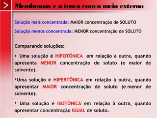 Membranas e a troca como meio externo
Solução mais concentrada: MAIOR concentração de SOLUTO
Solução menos concentrada: MENOR concentração de SOLUTO
Comparando soluções:
 Uma solução é HIPOTÔNICA  em relação à outra, quando
apresenta MENOR concentração de soluto (e maior de
solvente).
Uma solução é HIPERTÔNICA em relação à outra, quando
apresentar MAIOR concentração de soluto (e menor de
solvente).
 Uma solução é ISOTÔNICA em relação à outra, quando
apresentar concentração IGUAL de soluto.
 