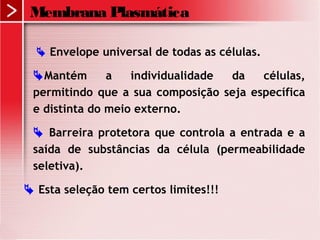  Envelope universal de todas as células.
Mantém a individualidade da células,
permitindo que a sua composição seja específica
e distinta do meio externo.
 Barreira protetora que controla a entrada e a
saída de substâncias da célula (permeabilidade
seletiva).
 Esta seleção tem certos limites!!!
Membrana Plasmática
 