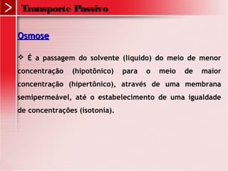 Transporte Passivo
OsmoseOsmose
 É a passagem do solvente (líquido) do meio de menor
concentração (hipotônico) para o meio de maior
concentração (hipertônico), através de uma membrana
semipermeável, até o estabelecimento de uma igualdade
de concentrações (isotonia).
 