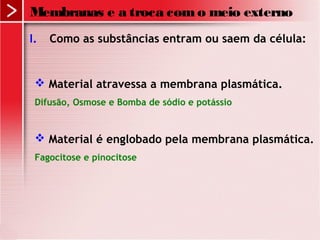 I. Como as substâncias entram ou saem da célula:
 Material atravessa a membrana plasmática.
Difusão, Osmose e Bomba de sódio e potássio
 Material é englobado pela membrana plasmática.
Fagocitose e pinocitose
Membranas e a troca como meio externo
 