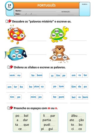 Descobre as “palavras mistério” e escreve-as.
Ordena as sílabas e escreve as palavras.
Data : / /
INFORMAÇÃO :
Nome :
PORTUGUÊS
1º
ANO
RUBRICA :
za
lim
pe
ba
em
lar
do
bi
zum
la
am
po
bo
ra
em
bom
ba
nu
vem
tam
pa
pe
lim
za
pa
da
lâm
ca
chim
bo
ba
lar
em
Preenche os espaços com ou .
po bal
a dar
ta que
li par
partia
pudi
álbu
ate ção
to bo
ce pi gui ci co
pom
bo bom
ro
bei
jas
mim
pa
tim
 