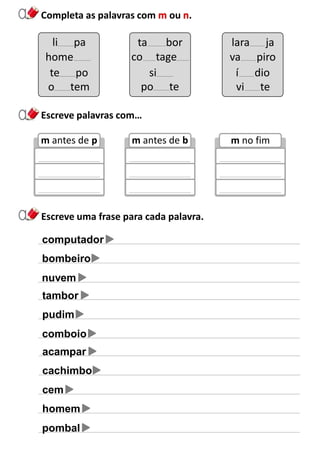 Completa as palavras com ou .
Escreve uma frase para cada palavra.
li pa
home
te po
ta bor
co tage
si
lara ja
va piro
í dio
o tem po te vi te
Escreve palavras com…
m antes de p
tambor
pudim
comboio
acampar
cachimbo
cem
homem
pombal
m antes de b m no fim
computador
bombeiro
nuvem
 