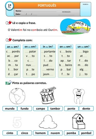 Data : / /
INFORMAÇÃO :
Nome :
PORTUGUÊS
1º
ANO
RUBRICA :
Lê e copia a frase.
Pinta as palavras corretas.
O Valentim foi no comboio até Ourém.
cinto cinco nuvem pomba
homem pombal
an ou am?
an ou am?
c ponês
ac par
b co
en ou em?
en ou em?
patar
v to
c
in ou im?
in ou im?
portante
s to
l do
on ou om?
on ou om?
c boio
t to
ap tar
un ou um?
un ou um?
bigo
at
f do
Completa com:
m ta
t bor
d çar
nuv
p te
t po
pud
verno
jasm
b beiro
p bal
f te
m do
alg
j to
mundo fundo tambor pente
campo dente
 
