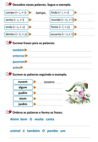 Descobre novas palavras. Segue o exemplo.
Escreve frases para as palavras:
campo (– c, + t) linda (– l, + v)
senta (– s, + l) mundo (– m, + f)
onda (– o, + a) fonte (– f, + p)
dentes (– d, + p) sessenta (– ss,+ t)
tampo
também
entornar
puseram
antes
Escreve as palavras seguindo o exemplo.
nuvem
algum
pudim
atum
jardim
nuvens
Ordena as palavras e forma as frases.
Alvim bem O muito canta
animal é também O pombo um
 