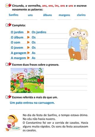 Completa:
O jovem
A garagem
No dia da festa de Sanfins, o tempo estava ótimo.
No céu não havia nuvens.
O Constantino foi ver a corrida de cavalos. Havia
alguns muito rápidos. Os sons da festa assustavam
os cavalos.
O som
O álbum
O jardim
Escreve duas frases sobre a gravura.
Escreve referida a mais do que um.
Um pato entrou na carruagem.
Circunda, a vermelho, ans, ens, ins, ons e uns e escreve
novamente as palavras:
Sanfins uns álbuns margens clarins
A margem
Os
As
Os
Os
Os jardins
As
 