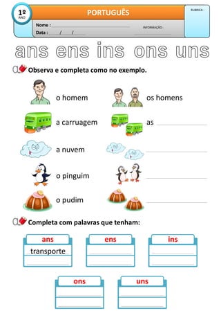 Observa e completa como no exemplo.
Data : / /
INFORMAÇÃO :
Nome :
PORTUGUÊS
1º
ANO
RUBRICA :
os homens
as
o homem
a carruagem
a nuvem
o pinguim
o pudim
ans ens ins
ons uns
Completa com palavras que tenham:
transporte
 