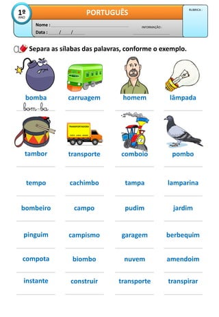 Data : / /
INFORMAÇÃO :
Nome :
PORTUGUÊS
1º
ANO
RUBRICA :
Separa as sílabas das palavras, conforme o exemplo.
bomba carruagem
bom-ba
homem lâmpada
tambor transporte pombo
bombeiro campo pudim jardim
compota biombo nuvem amendoim
instante construir transporte transpirar
pinguim campismo garagem berbequim
tempo cachimbo tampa lamparina
TRANSPORTADORA
PORTO LISBOA MADRID
comboio
 