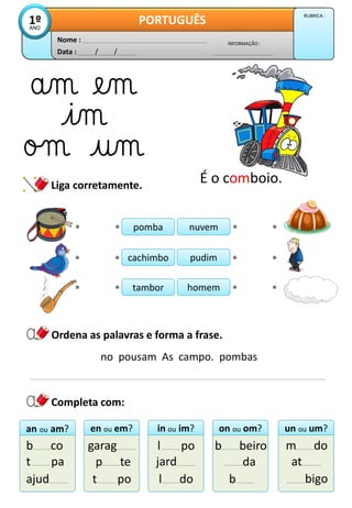 Liga corretamente.
Data : / /
INFORMAÇÃO :
Nome :
PORTUGUÊS
1º
ANO
RUBRICA :
Ordena as palavras e forma a frase.
pomba
pomba
cachimbo
cachimbo
tambor
tambor
nuvem
nuvem
pudim
pudim
homem
homem
an ou am?
an ou am?
b co
t pa
ajud
en ou em?
en ou em?
garag
p te
t po
in ou im?
in ou im?
l po
jard
l do
on ou om?
on ou om?
b beiro
da
b
un ou um?
un ou um?
m do
at
bigo
no pousam As campo. pombas
Completa com:
É o comboio.
 
