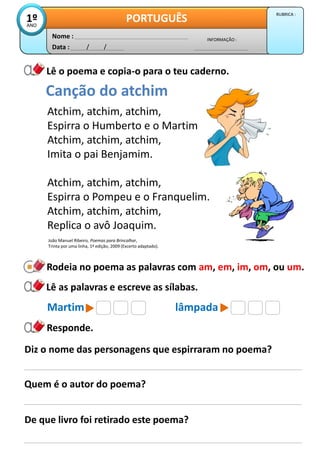 Data : / /
INFORMAÇÃO :
Nome :
PORTUGUÊS
1º
ANO
RUBRICA :
Lê o poema e copia-o para o teu caderno.
Responde.
Rodeia no poema as palavras com am, em, im, om, ou um.
Lê as palavras e escreve as sílabas.
Martim lâmpada
Atchim, atchim, atchim,
Espirra o Humberto e o Martim
Atchim, atchim, atchim,
Imita o pai Benjamim.
Atchim, atchim, atchim,
Espirra o Pompeu e o Franquelim.
Atchim, atchim, atchim,
Replica o avô Joaquim.
Canção do atchim
Diz o nome das personagens que espirraram no poema?
Quem é o autor do poema?
De que livro foi retirado este poema?
João Manuel Ribeiro, Poemas para Brincalhar,
Trinta por uma linha, 1ª edição, 2009 (Excerto adaptado).
 
