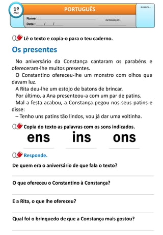 Data : / /
INFORMAÇÃO :
Nome :
PORTUGUÊS
1º
ANO
RUBRICA :
Lê o texto e copia-o para o teu caderno.
No aniversário da Constança cantaram os parabéns e
ofereceram-lhe muitos presentes.
O Constantino ofereceu-lhe um monstro com olhos que
davam luz.
A Rita deu-lhe um estojo de batons de brincar.
Por último, a Ana presenteou-a com um par de patins.
Mal a festa acabou, a Constança pegou nos seus patins e
disse:
– Tenho uns patins tão lindos, vou já dar uma voltinha.
Os presentes
De quem era o aniversário de que fala o texto?
O que ofereceu o Constantino à Constança?
Responde.
E a Rita, o que lhe ofereceu?
Qual foi o brinquedo de que a Constança mais gostou?
Copia do texto as palavras com os sons indicados.
 