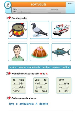 Data : / /
INFORMAÇÃO :
Nome :
PORTUGUÊS
1º
ANO
RUBRICA :
Preenche os espaços com ou .
Faz a legenda:
atum pombo ambulância tambor homem pudim
atum pombo ambulância tambor homem pudim
Ordena e copia a frase:
leva o ambulância A doente
ca tiga
ta bém
ba deira
vale te
cari bo
jardi
jove
o tem
nu ca
home co boio li par
 