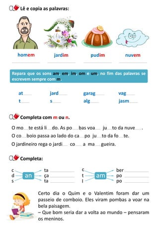 Lê e copia as palavras:
Certo dia o Quim e o Valentim foram dar um
passeio de comboio. Eles viram pombas a voar na
bela paisagem.
– Que bom seria dar a volta ao mundo – pensaram
os meninos.
at jard garag vag
t s algAgu jasm
Completa com m ou n.
O mon te está lin do. As pom bas voam jun to da nuvem .
Completa:
homem jardim pudim nuvem
Repara que os sons am, em, im, om e um, no fim das palavras se
escrevem sempre com m.
Repara que os sons am, em, im, om e um, no fim das palavras se
escrevem sempre com m.
O con boio passa ao lado do can po jun to da fon te.
O jardineiro rega o jardin com a man gueira.
c
d
s
ta
ça
ta
an
c
t
l
ber
po
po
am
 